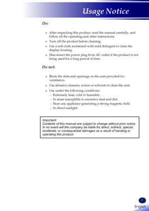 Page 9English
7
English
Usage Notice
  Do:
■   After unpacking this product, read the manual carefully, and 
follow all the operating and other instructions.
■   Turn off the product before cleaning.
■   Use a soft cloth moistened with mild detergent to clean the 
display housing.
■   Disconnect the power plug from AC outlet if the product is not 
being used for a long period of time.
  Do not:
■   Block the slots and openings on the unit provided for 
ventilation.
■   Use abrasive cleaners, waxes or solvents...