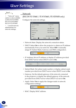 Page 5048
 Network
(RICOH PJ X5460 / PJ WX5460 /PJ HD5450 only)
  Configure the network settings.
   Network State: Display the network connection status.
    DHCP:  Select On to allow the projector to obtain an IP address 
automatically from your network. Select Off to manually 
assign IP, Subnet Mask, Gateway and DNS configuration.
   IP Address: Set an IP address or display IP address provided 
from DHCP server when DHCP is set to On.
   Subnet Mask: Set subnet mask number or display subnet mask 
number...