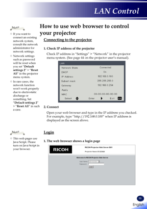 Page 5755
How to use web browser to control 
your projector
Connecting to the projector
1. Check IP address of the projector
Check IP address in “Settings” > “Network” in the projector \
menu system. (See page 44 on the projector user’s manual).
2. Connect
Open your web browser and type in the IP address you checked. 
For example, type “http://192.168.0.100” when IP address is 
displayed as the screen above.
Login
1. The web browser shows a login page
	If you want to connect an existing network system,...