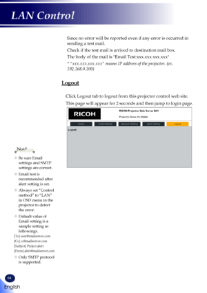 Page 6664
Since no error will be reported even if any error is occurred in 
sending a test mail.
Check if the test mail is arrived to destination mail box. 
The body of the mail is "Email Test:xxx.xxx.xxx.xxx"
* "xxx.xxx.xxx.xxx" means IP address of the projector. (ex. 
192.168.0.100) 
Logout
Click Logout tab to logout from this projector control web site.
This page will appear for 2 seconds and then jump to login page.
	Be sure Email settings and SMTP 
settings are correct.
	Email test is...