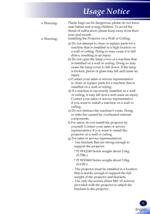 Page 53
■ Warning-Plastic bags can be dangerous, please do not leave 
near babies and young children. To avoid the 
threat of suffocation, please keep away from their 
nose and mouth.
■ Warning-Installing the Projector on a Wall or Ceiling:
a) Do not attempt to clean or replace parts for a 
machine that is installed in a high location on 
a wall or ceiling. Doing so may cause it to fall 
down, resulting in an injury.
b) Do not open the lamp cover of a machine that 
is installed on a wall or ceiling. Doing so...