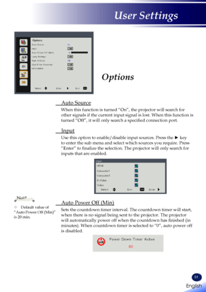 Page 5351
Options
 Auto Source
 
When this function is turned “On”, the projector will search for 
other signals if the current input signal is lost. When this function is\
 
turned “Off”, it will only search a specified connection port.
 Input
Use this option to enable/disable input sources. Press the ► key 
to enter the sub menu and select which sources you require. Press 
“Enter” to finalize the selection. The projector will only search for 
inputs that are enabled.
 Auto Power Off (Min)
 
Sets the countdown...