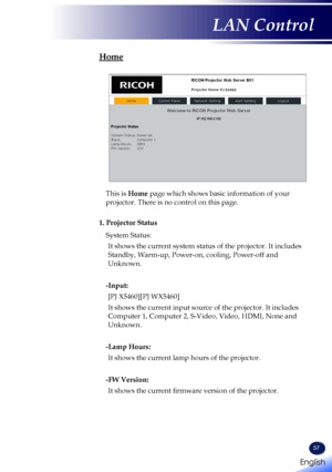 Page 5957
Home
This is Home page which shows basic information of your 
projector. There is no control on this page.
1. Projector Status
System Status:
It shows the current system status of the projector. It includes 
Standby, Warm-up, Power-on, cooling, Power-off and 
Unknown.
-Input:
[PJ X5460][PJ WX5460]
It shows the current input source of the projector. It includes 
Computer 1, Computer 2, S-Video, Video, HDMI, None and 
Unknown.
-Lamp Hours: 
It shows the current lamp hours of the projector.
-FW Version:...