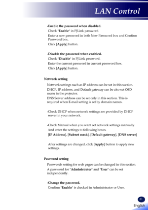 Page 6361
-Enable the password when disabled.
Check "Enable" in PJLink password.
Enter a new password in both New Password box and Confirm 
Password box.
Click [Apply] button.
-Disable the password when enabled. 
Check "Disable" in PJLink password.
Enter the current password in current password box.
Click [Apply] button.
Network setting
Network settings such as IP address can be set in this section.
DHCP, IP address, and Default gateway can be also set OSD 
menu in the projector.
DNS Server...