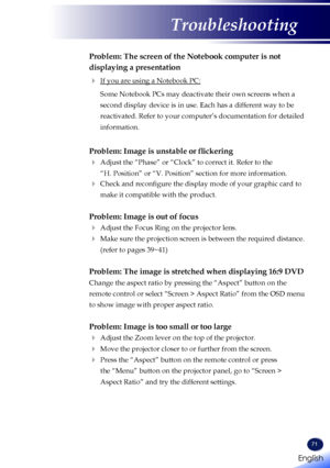 Page 7371
Problem: The screen of the Notebook computer is not 
displaying a presentation
 If you are using a Notebook PC:
   Some Notebook PCs may deactivate their own screens when a 
second display device is in use. Each has a different way to be 
reactivated. Refer to your computer’s documentation for detailed 
information.
Problem: Image is unstable or flickering
  Adjust the “Phase” or “Clock” to correct it. Refer to the 
“H. Position” or “V. Position” section for more information.\
   Check and...