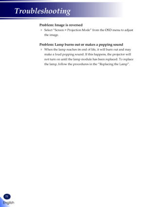 Page 7472
Problem: Image is reversed
   Select “Screen > Projection Mode” from the OSD menu to adjust 
the image.
Problem: Lamp burns out or makes a popping sound
   When the lamp reaches its end of life, it will burn out and may 
make a loud popping sound. If this happens, the projector will 
not turn on until the lamp module has been replaced. To replace 
the lamp, follow the procedures in the “Replacing the Lamp”. 
English
Troubleshooting   