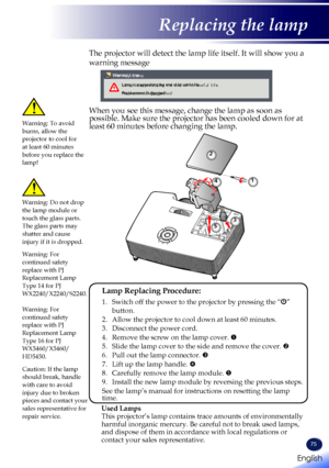 Page 7775
The projector will detect the lamp life itself. It will show you a 
warning message 
 
Warning! LampLamp is approaching the end of its useful life.
Replacement Suggested!
When you see this message, change the lamp as soon as possible. Make sure the projector has been cooled down for at least 60 minutes before changing the lamp. Warning: To avoid burns, allow the projector to cool for at least 60 minutes before you replace the lamp!
Warning: Do not drop the lamp module or touch the glass parts. The...