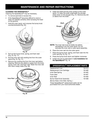 Page 18MAINTENANCE AND REPAIR INSTRUCTIONS
18
2. Pull out the bump knob, spring, and foam seal 
(Fig. 23, Pg. 17).
3. Pull the inner reel with existing line from the outer
spool (Fig. 23, Pg. 17).
4. Remove any existing line from the inner reel before
cleaning. Remove any debris or grass from the knob,
spring, inner reel, and foam seal. Wash the inner reel
with warm soapy water (Fig. 26).
Inner Reel
Shaft
Plunger
NOTE:The inner reel must be totally dry before 
reinstalling it into the outer spool. Do not...