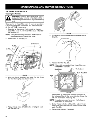 Page 20MAINTENANCE AND REPAIR INSTRUCTIONS
20
AIR FILTER MAINTENANCE
Cleaning the Air Filter
WARNING:To avoid serious personal injury,
always turn your trimmer off and allow it to
cool before you clean or do any maintenance
on it.
Clean and re-oil the air filter every 10 hours of operation.
It is an important item to maintain. Not maintaining the
air filter will 
VOIDthe warranty.
1. Open the air filter cover. Push the tab on the right
side of the cover in, pull the air filter cover out and to
the left (Fig....