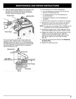 Page 23MAINTENANCE AND REPAIR INSTRUCTIONS
23
10. If the clearance is not within specification:
a. Turn the adjusting nut using a 5/16 inch (8 mm)
wrench or nut driver (Fig. 42).
•To increase clearance, turn the adjusting nut 
counterclockwise.
•To decrease clearance, turn the adjusting nut 
clockwise.
b. Recheck both clearances, and adjust as necessary.
11. Reinstall the rocker arm cover using a new gasket.
Torque the screw to 20–30 in
•lb (2.2–3.4 N•m).
NOTE:A rocker arm cover gasket, Part # 182099 can be...