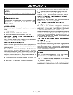 Page 279 − Español
AVISO: 
Nunca afile ni esmerile nada hecho de aluminio, bronce o cobre.
ADVERTENCIA: 
No utilice hojas con una velocidad nominal inferior a la de esta 
herramienta.  La  inobservancia  de  esta  advertencia  podría 
causar lesiones.
APLICACIONES
Este  producto  ha  sido  diseñado  sólo  para  los  fines  enumerados 
abajo:
 Afilado de brocas
 Afilado de cuchillas de podadoras de pasto
 Afilado de cinceles y destornilladores de punta plana
INTERRUPTOR DE DIODO LUMINISCENTE
Vea la figura 9,...