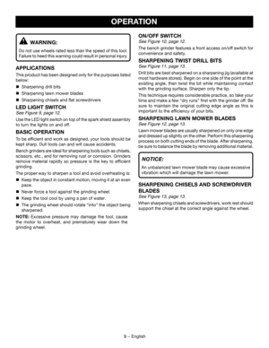 Page 99 − English
ON/OFF SWITCH
See Figure 10, page 12.
The bench grinder features a front access on/off switch for 
convenience and safety. 
SHARPENING TWIST DRILL BITS
See Figure 11, page 13.
Drill bits are best sharpened on a sharpening jig (available at 
most hardware stores). Begin on one side of the point at the 
existing angle, then twist the bit while maintaining contact 
with the grinding surface. Sharpen only the tip.
This technique requires considerable practice, so take your 
time and make a few...