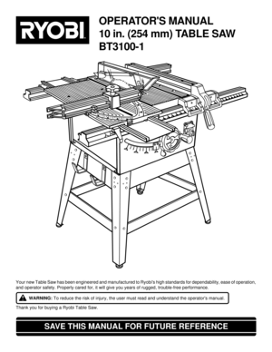 Page 1OPERATORS MANUAL
10 in. (254 mm) TABLE SAW
BT3100-1
SAVE THIS MANUAL FOR FUTURE REFERENCE
Your new Table Saw has been engineered and manufactured to Ryobis high standards for dependability, ease of operation,
and operator safety. Properly cared for, it will give you years of rugged, trouble-free performance.
WARNING: To reduce the risk of injury, the user must read and understand the operators manual.
Thank you for buying a Ryobi Table Saw. 