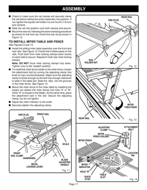 Page 17Page 17
Fig. 12
Fig. 11
RAIL
HOLDER NUT
Check to make sure the rail clamps will securely clamp
the rail before sliding the entire assembly into position. If
not, tighten the square rail holder nut one-fourth (1/4) turn
and recheck.
Slide the rail into position over both clamps and secure.
Mount the rear rail, following the same clamping procedure
as shown for the front rail. Orient the rear rail as shown in
Figure 12.
TO INSTALL MITER TABLE AND FENCE
See Figures13 and 14.
Install the sliding miter...