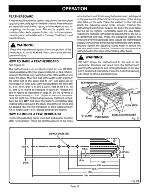 Page 23Page 23
OPERATION
FEATHERBOARD
A featherboard is a device used to help control the workpiece
by guiding it securely against the table or fence. Featherboards
are especially useful when ripping small workpieces and for
completing non-through cuts. The end is angled, with a
number of short kerfs to give a friction hold on the workpiece.
Lock it in place on the table with a C-clamp. Test that it could
resist kickback.
WARNING:
Place the featherboard against the uncut portion of the
workpiece, to avoid...