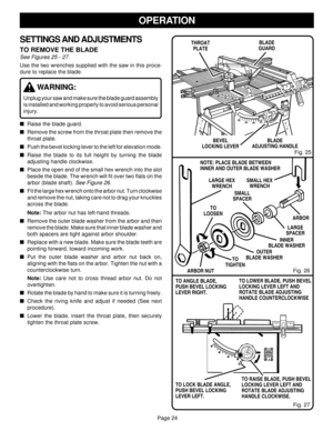 Page 24Page 24
OPERATION
Fig. 26
SETTINGS AND ADJUSTMENTS
TO REMOVE THE BLADE
See Figures 25 - 27.
Use the two wrenches supplied with the saw in this proce-
dure to replace the blade.
WARNING:
Unplug your saw and make sure the blade guard assembly
is installed and working properly to avoid serious personal
injury.
Raise the blade guard.
Remove the screw from the throat plate then remove the
throat plate.
Push the bevel locking lever to the left for elevation mode.
Raise the blade to its full height by...