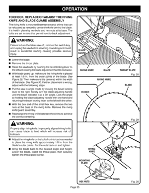 Page 25Page 25
OPERATION
TO CHECK, REPLACE OR ADJUST THE RIVING
KNIFE AND BLADE GUARD ASSEMBLY
The riving knife is mounted between several shims that can
be relocated as needed to center the knife behind the blade.
It is held in place by two bolts and hex nuts at its base. The
bolts are set in slots that permit front-to-back adjustment.
WARNING:
Failure to turn the table saw off, remove the switch key,
and unplug the saw before servicing or working on it could
result in accidental starting causing possible...