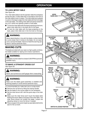 Page 27Page 27
OPERATION
Fig. 36
Fig. 34
MITER
FENCE
Fig. 35 MITER
TABLE BASE ADJUSTING
CLAMP
QUICK
STOP
SLOTS FOR LOCKING
MITER TABLE
MITER
SLIDE LOCK
TO LOCK MITER TABLE
See Figure 34.
The  miter table slides to let the operator slide the workpiece
across the saw. A miter slide lock is mounted on the front of
the miter table to lock it in place. The miter slide lock is placed
in a slot on the base to align the miter table with the front edge
of the saw table. The sliding miter table should be locked for
any...
