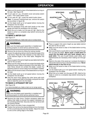 Page 28Page 28
OPERATION
Make sure the wood is clear of the blade before turning on
the saw. 
See Figure 35.
To turn saw on (     ), lift switch cover and press switch
button. Then lower switch cover.
To turn saw off (      ), press the switch button down.
Note: To prevent unauthorized use, remove the switch
key as shown in figure 36.
Let the blade build up to full speed before moving the
workpiece into the blade.
Hold the workpiece firmly with both hands on the miter
gauge and feed the workpiece into the...