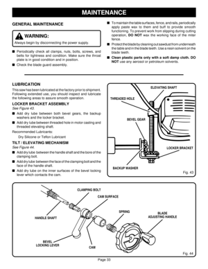 Page 33Page 33
GENERAL MAINTENANCE
WARNING:
Always begin by disconnecting the power supply.
Periodically check all clamps, nuts, bolts, screws, and
belts for tightness and condition. Make sure the throat
plate is in good condition and in position.
Check the blade guard assembly.
MAINTENANCE
To maintain the table surfaces, fence, and rails, periodically
apply paste wax to them and buff to provide smooth
functioning. To prevent work from slipping during cutting
operation, DO NOT wax the working face of the...