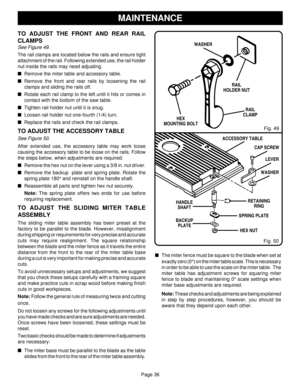Page 36Page 36
TO ADJUST THE FRONT AND REAR RAIL
CLAMPS
See Figure 49.
The rail clamps are located below the rails and ensure tight
attachment of the rail. Following extended use, the rail holder
nut inside the rails may need adjusting.
Remove the miter table and accessory table.
Remove the front and rear rails by loosening the rail
clamps and sliding the rails off.
Rotate each rail clamp to the left until it hits or comes in
contact with the bottom of the saw table.
Tighten rail holder nut until it is...