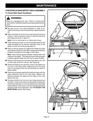 Page 37Page 37
CHECKING SLIDING MITER TABLE ASSEMBLY
To Check Miter Base Parallelism:
WARNING:
Begin by unplugging your saw. Failure to unplug saw
could result in accidental starting causing possible serious
injury.
Set saw up as if you were preparing to make a cut.
Tighten rail clamps, miter locking clamps, adjusting clamp,
etc.
Slide miter table (A) to the front of miter base (B) as far as
it will go.  Place a reference mark (C) near the end of the
miter table as shown in figure 51.
Note: Front of miter...