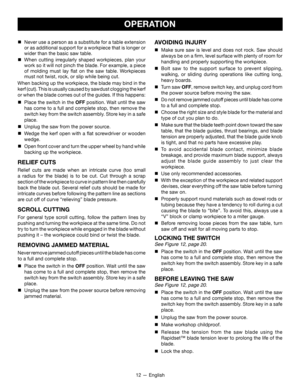 Page 1212 — English
OPERATION
AVOIDING INJURY
 Make sure saw is level and does not rock. Saw should 
always be on a firm, level surface with plenty of room for 
handling and properly supporting the workpiece.

 Bolt saw to the support surface to prevent slipping, 
walking, or sliding during operations like cutting long, 
heavy boards.

 Turn saw OFF , remove switch key, and unplug cord from 
the power source before moving the saw.

 Do not remove jammed cutoff pieces until blade has come 
to a full and...