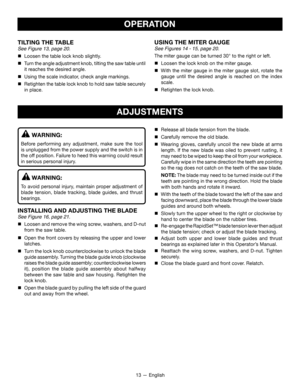 Page 1313 — English
ADJUSTMENTS
WARNING:
Before performing any adjustment, make sure the tool 
is unplugged from the power supply and the switch is in 
the off position. Failure to heed this warning could result 
in serious personal injury.
WARNING:
To avoid personal injury, maintain proper adjustment of 
blade tension, blade tracking, blade guides, and thrust 
bearings.
INSTALLING AND ADJUSTING THE BLADE
See Figure 16, page 21.

 Loosen and remove the wing screw, washers, and D-nut 
from the saw table. 
...