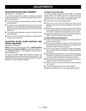 Page 1414 — English
ADJUSTMENTS
ADJUSTING BLADE GUIDE ASSEMBLY
See Figures 17 - 18, page 21. 
To prevent the blade from twisting or breaking, the blade 
guide assembly should always be set approximately 1/8 in.  
above the workpiece.

 Turn the lock knob counterclockwise to unlock the blade 
guide assembly.

 As a guide, use a scrap piece of the same wood you are 
about to cut to set the height of the blade guide assembly. 
Adjust the blade guide assembly by turning the blade 
guide knob.

 Lock blade guide...