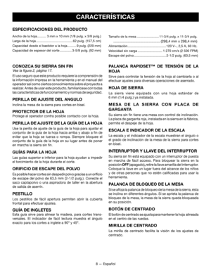 Page 388 — Español
CARACTERÍSTICAS
ESPECIFICACIONES DEL PRODUCTO
Ancho de la hoja ..........3 mm x 10 mm (1/8 pulg. x 3/8 pulg.)
Larga de la hoja
 ........................................62 pulg. (157,5 cm) 
Capacidad desde el bastidor a la hoja ..........9 pulg. (229 mm)
Capacidad de espesor del corte .............3-5/8 pulg. (92 mm)
Tamaño de la mesa .........................11-3/4 pulg. x 11-3/4 pulg.
   .................................................(298,4 mm x 298,4 mm)
Alimentación...