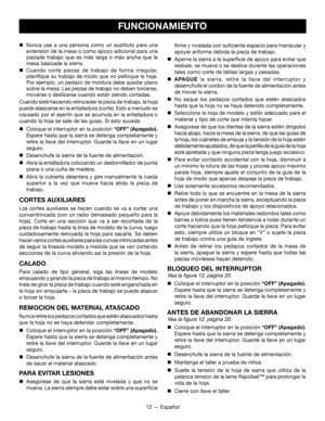 Page 4212 — Español
FUNCIONAMIENTO
firme y nivelada con suficiente espacio para manipular y 
apoyar enforma debida la pieza de trabajo.

 Aperne la sierra a la superficie de apoyo para evitar que 
resbale, se mueva o se deslice durante las operaciones 
tales como corte de tablas largas y pesadas.

 APAGUE  la sierra, retire la llave del interruptor y 
desenchufe el cordón de la fuente de alimentación antes 
de mover la sierra.

 No saque los pedazos cortados que estén atascados 
hasta que la hoja no se haya...