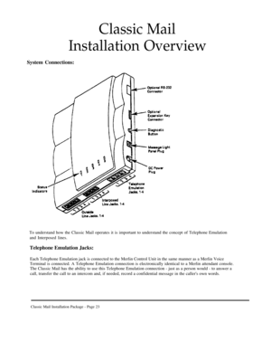 Page 23Classic Mail
Installation Overview
System Connections:
To understand how the Classic Mail operates it is important to understand the concept of Telephone Emulation
and Interposed lines.
Telephone Emulation Jacks:
Each Telephone Emulation jack is connected to the Merlin Control Unit in the same manner as a Merlin Voice
Terminal is connected. A Telephone Emulation connection is electronically identical to a Merlin attendant console.
The Classic Mail has the ability to use this Telephone Emulation...