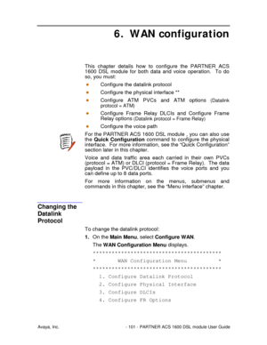 Page 102Avaya, Inc. - 101 - PARTNER ACS 1600 DSL module User Guide
6. WAN configuration
This chapter details how to configure the PARTNER ACS
1600 DSL module for both data and voice operation.  To do
so, you must:
Configure the datalink protocol
Configure the physical interface **
Configure ATM PVCs and ATM options (Datalink
protocol = ATM)
Configure Frame Relay DLCIs and Configure Frame
Relay options
 (Datalink protocol = Frame Relay)
Configure the voice path
For the PARTNER ACS 1600 DSL module , you can also...