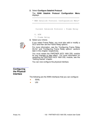 Page 103Avaya, Inc. - 102 - PARTNER ACS 1600 DSL module User Guide
2. Select Configure Datalink Protocol.
The WAN Datalink Protocol Configuration Menu
displays.
*******************************************
* WAN Datalink Protocol Configuration Menu*
*******************************************
Current DataLink Protocol : Frame Relay
6. ATM
7. Frame Relay
3. Select your choice.
If you select Frame Relay, you must also add or modify a
DLCI and then set the Frame Relay options.
For more information, see the...