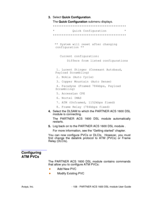 Page 109Avaya, Inc. - 108 - PARTNER ACS 1600 DSL module User Guide
3. Select Quick Configuration.
The Quick Configuration submenu displays.
*****************************************
* Quick Configuration *
*****************************************
** System will reset after changing
configuration **
Current configuration:
Differs from listed configurations
1. Lucent Stinger (Conexant Autobaud,
Payload Scrambling)
2. Nokia (Auto Cycle)
3. Copper Mountain (Auto Sense)
4. Paradyne (Framed 784kbps, Payload...