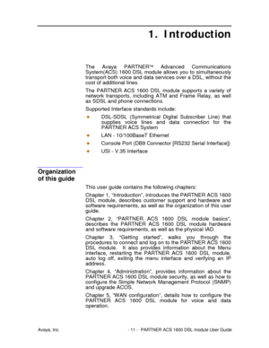 Page 12Avaya, Inc. - 11 - PARTNER ACS 1600 DSL module User Guide
1. Introduction
The Avaya PARTNER Advanced Communications
System(ACS) 1600 DSL module allows you to simultaneously
transport both voice and data services over a DSL, without the
cost of additional lines.
The PARTNER ACS 1600 DSL module supports a variety of
network transports, including ATM and Frame Relay, as well
as SDSL and phone connections.
Supported Interface standards include:
DSL-SDSL (Symmetrical Digital Subscriber Line) that
supplies...