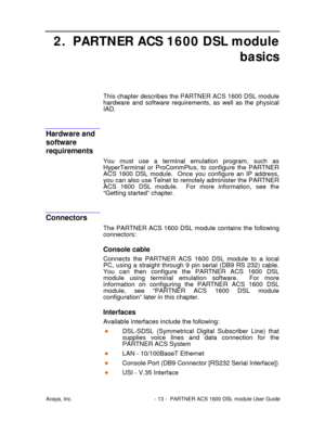 Page 14Avaya, Inc. - 13 - PARTNER ACS 1600 DSL module User Guide
2. PARTNER ACS 1600 DSL module
basics
This chapter describes the PARTNER ACS 1600 DSL module
hardware and software requirements, as well as the physical
IAD.
Hardware and
software
requirements
You must use a terminal emulation program, such as
HyperTerminal or ProCommPlus, to configure the PARTNER
ACS 1600 DSL module.  Once you configure an IP address,
you can also use Telnet to remotely administer the PARTNER
ACS 1600 DSL module.  For more...