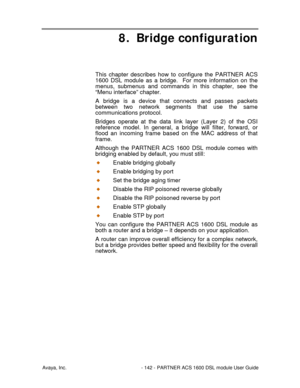 Page 143Avaya, Inc. - 142 - PARTNER ACS 1600 DSL module User Guide
8. Bridge configuration
This chapter describes how to configure the PARTNER ACS
1600 DSL module as a bridge.  For more information on the
menus, submenus and commands in this chapter, see the
“Menu interface” chapter.
A bridge is a device that connects and passes packets
between two network segments that use the same
communications protocol.
Bridges operate at the data link layer (Layer 2) of the OSI
reference model. In general, a bridge will...