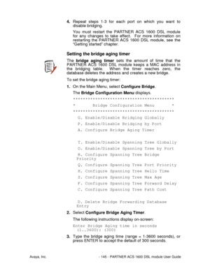 Page 146Avaya, Inc. - 145 - PARTNER ACS 1600 DSL module User Guide
4. Repeat steps 1-3 for each port on which you want to
disable bridging.
You must restart the PARTNER ACS 1600 DSL module
for any changes to take effect.  For more information on
restarting the PARTNER ACS 1600 DSL module, see the
“Getting started” chapter.
Setting the bridge aging timer
The bridge aging timer sets the amount of time that the
PARTNER ACS 1600 DSL module keeps a MAC address in
the bridging table.  When the timer reaches zero, the...