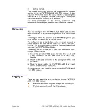 Page 16Avaya, Inc. - 15 - PARTNER ACS 1600 DSL module User Guide
3. Getting started
This chapter walks you through the procedures to connect
and log on to the PARTNER ACS 1600 DSL module.  It also
provides information about the Menu interface, restarting the
PARTNER ACS 1600 DSL module, auto log off, exiting the
menu interface and verifying an IP address.
For more information on the menus, submenus and
commands in this chapter, see the “Menu interface” chapter.
Connecting
You can configure the PARTNER ACS 1600...