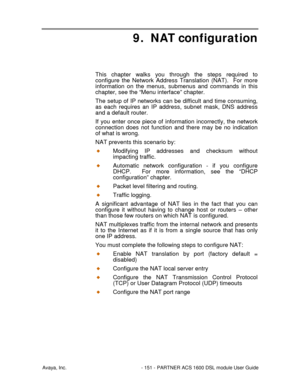 Page 152Avaya, Inc. - 151 - PARTNER ACS 1600 DSL module User Guide
9. NAT configuration
This chapter walks you through the steps required to
configure the Network Address Translation (NAT).  For more
information on the menus, submenus and commands in this
chapter, see the “Menu interface” chapter.
The setup of IP networks can be difficult and time consuming,
as each requires an IP address, subnet mask, DNS address
and a default router.
If you enter once piece of information incorrectly, the network
connection...