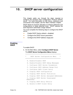 Page 160Avaya, Inc. - 159 - PARTNER ACS 1600 DSL module User Guide
10. DHCP server configuration
This chapter walks you through the steps required to
configure the Dynamic Host Configuration Protocol (DHCP)
server.  For more information on the menus, submenus and
commands in this chapter, see the “Menu interface” chapter.
DHCP allows for dynamic allocation of network addresses and
configurations to newly attached hosts.  DHCP reduces the
work required to administer a large network.
You must complete the...