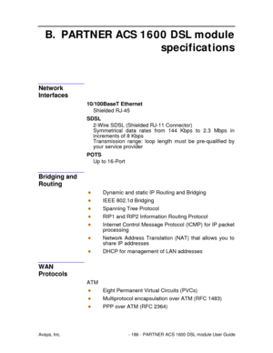 Page 187Avaya, Inc. - 186 - PARTNER ACS 1600 DSL module User Guide
B. PARTNER ACS 1600 DSL module
specifications
Network
Interfaces
10/100BaseT Ethernet
Shielded RJ-45
SDSL
2-Wire SDSL (Shielded RJ-11 Connector)
Symmetrical data rates from 144 Kbps to 2.3 Mbps in
increments of 8 Kbps
Transmission range: loop length must be pre-qualified by
your service provider
POTS
Up to 16-Port
Bridging and
Routing
Dynamic and static IP Routing and Bridging
IEEE 802.1d Bridging
Spanning Tree Protocol
RIP1 and RIP2 Information...