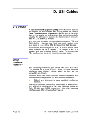 Page 191Avaya, Inc. - 190 - PARTNER ACS 1600 DSL module User Guide
D. USI Cables
DTE or DCE?
A Data Terminal Equipment (DTE) device transmits data on
the transmit pin and receives data on the receive pin, while a
Data Communication Equipment (DCE) device transmits
data on the receive pin and receives data on the transmit pin.
Usually, the DCE device supplies the transmit clock timing for
both the DTE and DCE devices.
You must use a straight through cable to connect a DTE to a
DCE device.  However, you must use a...