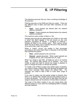 Page 194Avaya, Inc. - 193 - PARTNER ACS 1600 DSL module User Guide
E. IP Filtering
The following assumes that you have a working knowledge of
IP protocols.
Filtering executes on the WAN port that you select.  There are
two different sets of filters and each filter maintains its own
statistics:
Input - Input packets are filtered after the network
address translation.
Output - Output packets are filtered before the network
address translation.
The maximum total number of filters is 128.
Packets pass through the...