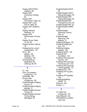 Page 206Avaya, Inc. - 205 - PARTNER ACS 1600 DSL module User Guide
Display MGCP/NCS
statistics, 69
Display NAT
Connection Details,
62
Display NAT
Connection Table, 62
Display NAT Local
Server Table, 62
Display NAT Statistics,
61
Display Network
Statistics, 16
Display PPP
Authorization Entries,
19
Display Route Table,
18, 22, 29
Display System Uptime,
19
Displaying the current
configuration, 157
DLCI, 184
adding, 106
deleting, 109
modifying, 108
Downloading an
application file
verifying, 86, 89
E
E1, 184
Echo...