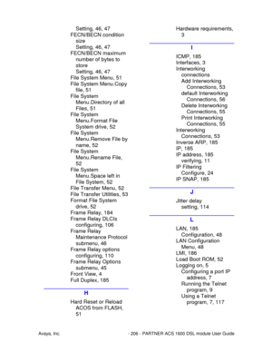 Page 207Avaya, Inc. - 206 - PARTNER ACS 1600 DSL module User Guide
Setting, 46, 47
FECN/BECN condition
size
Setting, 46, 47
FECN/BECN maximum
number of bytes to
store
Setting, 46, 47
File System Menu, 51
File System Menu.Copy
file, 51
File System
Menu.Directory of all
Files, 51
File System
Menu.Format File
System drive, 52
File System
Menu.Remove File by
name, 52
File System
Menu.Rename File,
52
File System
Menu.Space left in
File System, 52
File Transfer Menu, 52
File Transfer Utilities, 53
Format File System...
