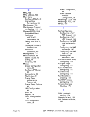 Page 208Avaya, Inc. - 207 - PARTNER ACS 1600 DSL module User Guide
M
MAC, 186
MAC address, 186
Main Menu
Configure SNMP, 48
Interworking
Connections, 53
Maintenance, 156
Maintenance Protocol
configuring, 112, 113
Manage MGCP/NCS
Embedded Client
Configure
MGCP/NSC
parameters, 69
Debug MGCP/NCS,
69
Display MGCP/NCS
statistics, 69
Remove a
connection, 69
Management, 177
Menu interface, 13
deafult values, 10
exiting, 11
hierarchy, 158
Menus
Bridge Configuration
Menu, 30
Configure IP Router,
20
Connections, 53
File...