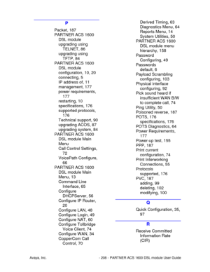Page 209Avaya, Inc. - 208 - PARTNER ACS 1600 DSL module User Guide
P
Packet, 187
PARTNER ACS 1600
DSL module
upgrading using
TELNET, 86
upgrading using
TFTP, 84
PARTNER ACS 1600
DSL module
configuration, 10, 20
connecting, 5
IP address of, 11
management, 177
power requirements,
177
restarting, 10
specifications, 176
supported protocols,
176
Technical support, 90
upgrading ACOS, 87
upgrading system, 84
PARTNER ACS 1600
DSL module Main
Menu
Call Control Settings,
72
VoicePath Configure,
66
PARTNER ACS 1600
DSL...