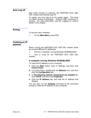 Page 22Avaya, Inc. - 21 - PARTNER ACS 1600 DSL module User Guide
Auto Log off
After three minutes of inactivity, the PARTNER ACS 1600
DSL module automatically logs off.
To restart, you must log on to the system again.  This does
not affect routing functionality - network traffic continues to
process.  For more information, see the “Logging on” section
earlier in this chapter.
Exiting
To exit the menu interface:
On the Main Menu, press ESC.
Verifying an IP
address
When running the PARTNER ACS 1600 DSL module,...